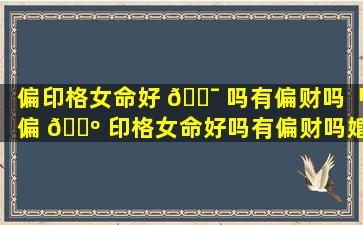 偏印格女命好 🐯 吗有偏财吗「偏 🌺 印格女命好吗有偏财吗婚姻如何」